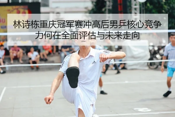 林诗栋重庆冠军赛冲高后男乒核心竞争力何在全面评估与未来走向