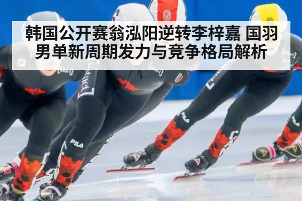 韩国公开赛翁泓阳逆转李梓嘉 国羽男单新周期发力与竞争格局解析