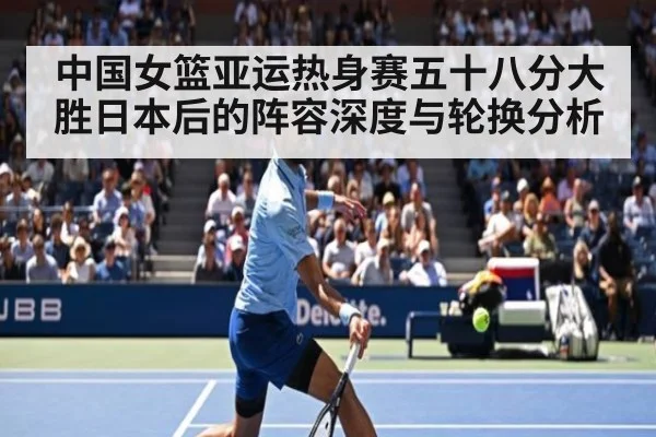 中国女篮亚运热身赛五十八分大胜日本后的阵容深度与轮换分析